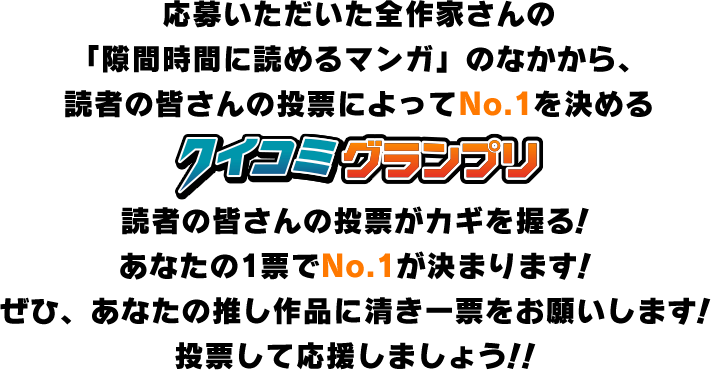 応募いただいた全作家さんの「隙間時間に読めるマンガ」のなかから、読者の皆さんの投票によってNo.1を決めるクイコミグランプリ読者の皆さんの投票がカギを握る！あなたの1票でNo.1が決まります！ぜひ、あなたの推し作品に清き一票をお願いします！投票して応援しましょう！！